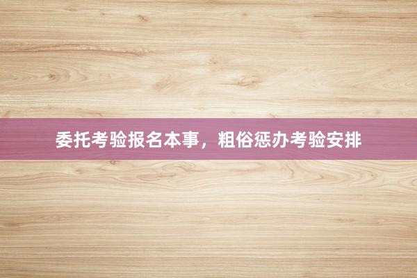 委托考验报名本事，粗俗惩办考验安排