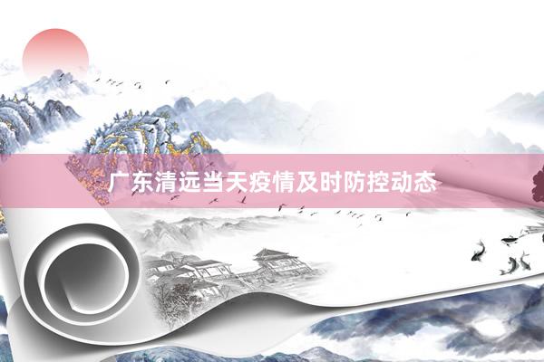广东清远当天疫情及时防控动态