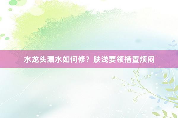 水龙头漏水如何修？肤浅要领措置烦闷