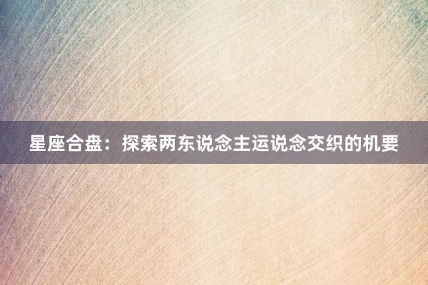 星座合盘：探索两东说念主运说念交织的机要