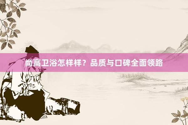 尚高卫浴怎样样？品质与口碑全面领路