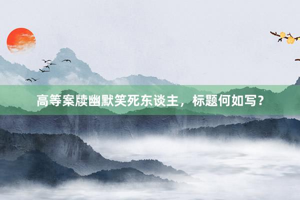 高等案牍幽默笑死东谈主，标题何如写？