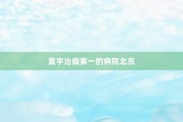 寰宇治癫第一的病院北京