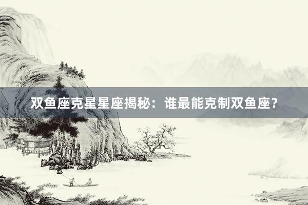 双鱼座克星星座揭秘：谁最能克制双鱼座？