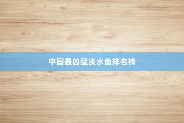 中国最凶猛淡水鱼排名榜